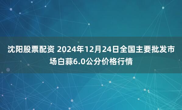 沈阳股票配资 2024年12月24日全国主要批发市场白蒜6.0公分价格行情