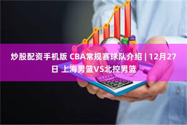 炒股配资手机版 CBA常规赛球队介绍 | 12月27日 上海男篮VS北控男篮