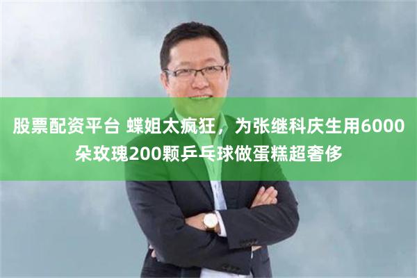 股票配资平台 蝶姐太疯狂，为张继科庆生用6000朵玫瑰200颗乒乓球做蛋糕超奢侈