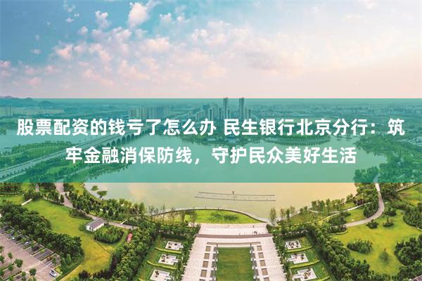 股票配资的钱亏了怎么办 民生银行北京分行：筑牢金融消保防线，守护民众美好生活