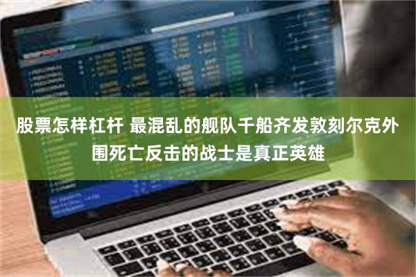 股票怎样杠杆 最混乱的舰队千船齐发敦刻尔克外围死亡反击的战士是真正英雄