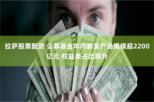 拉萨股票配资 公募基金年内新发产品规模超2200亿元 权益类占比跃升