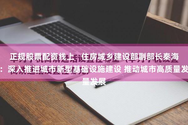 正规股票配资线上   住房城乡建设部副部长秦海翔：深入推进城市新型基础设施建设 推动城市高质量发展
