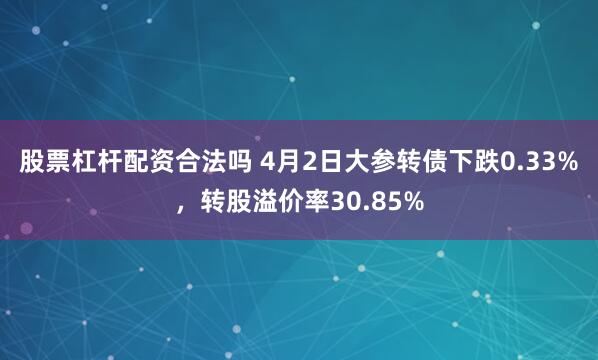 股票杠杆配资合法吗 4月2日大参转债下跌0.33%，转股溢价率30.85%