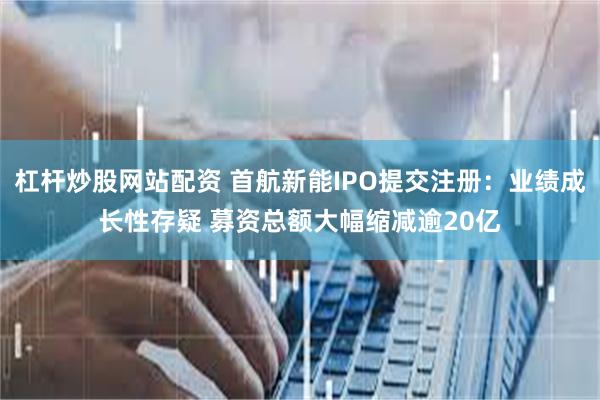 杠杆炒股网站配资 首航新能IPO提交注册：业绩成长性存疑 募资总额大幅缩减逾20亿