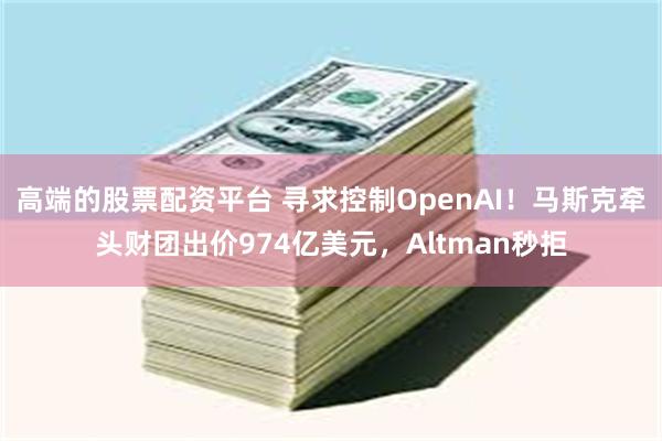 高端的股票配资平台 寻求控制OpenAI！马斯克牵头财团出价974亿美元，Altman秒拒