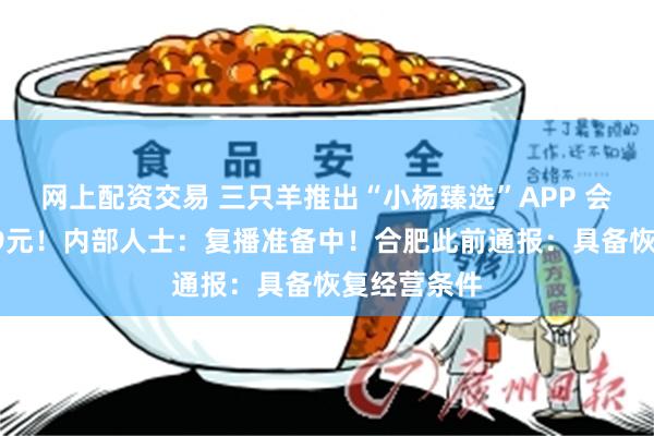 网上配资交易 三只羊推出“小杨臻选”APP 会员费一年99元！内部人士：复播准备中！合肥此前通报：具备恢复经营条件
