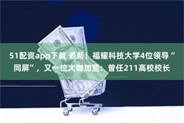 51配资app下载 最新！福耀科技大学4位领导“同屏”，又一位大咖加盟：曾任211高校校长