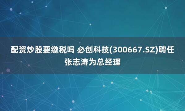 配资炒股要缴税吗 必创科技(300667.SZ)聘任张志涛为总经理