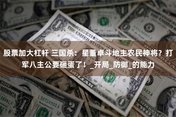 股票加大杠杆 三国杀：星董卓斗地主农民神将？打军八主公要砸蛋了！_开局_防御_的能力