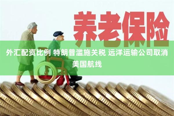 外汇配资比例 特朗普滥施关税 远洋运输公司取消美国航线