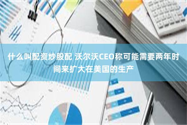 什么叫配资炒股配 沃尔沃CEO称可能需要两年时间来扩大在美国的生产