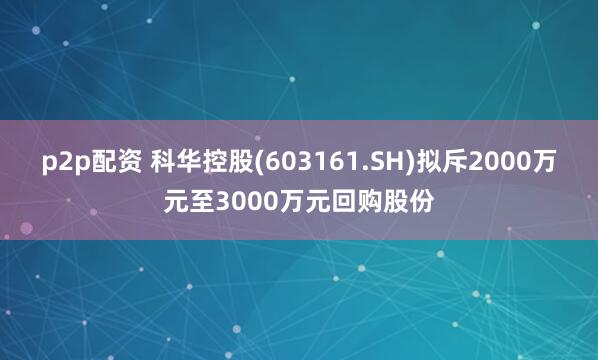 p2p配资 科华控股(603161.SH)拟斥2000万元至3000万元回购股份