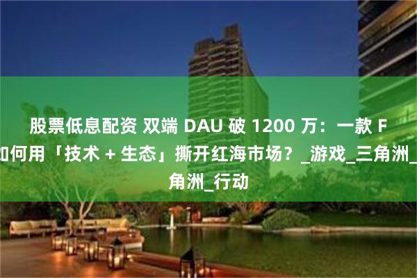 股票低息配资 双端 DAU 破 1200 万：一款 FPS 如何用「技术 + 生态」撕开红海市场？_游戏_三角洲_行动