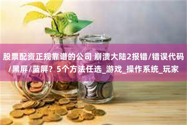 股票配资正规靠谱的公司 崩溃大陆2报错/错误代码/黑屏/蓝屏？5个方法任选_游戏_操作系统_玩家