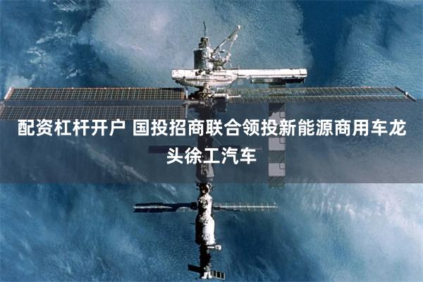 配资杠杆开户 国投招商联合领投新能源商用车龙头徐工汽车