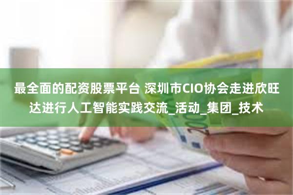 最全面的配资股票平台 深圳市CIO协会走进欣旺达进行人工智能实践交流_活动_集团_技术