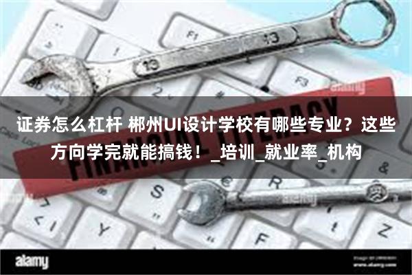 证券怎么杠杆 郴州UI设计学校有哪些专业？这些方向学完就能搞钱！_培训_就业率_机构