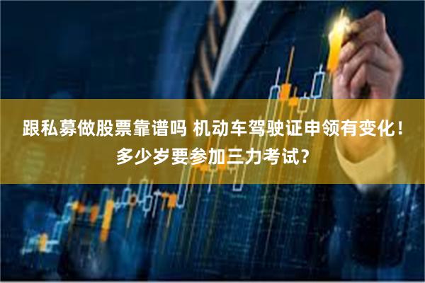 跟私募做股票靠谱吗 机动车驾驶证申领有变化！多少岁要参加三力考试？