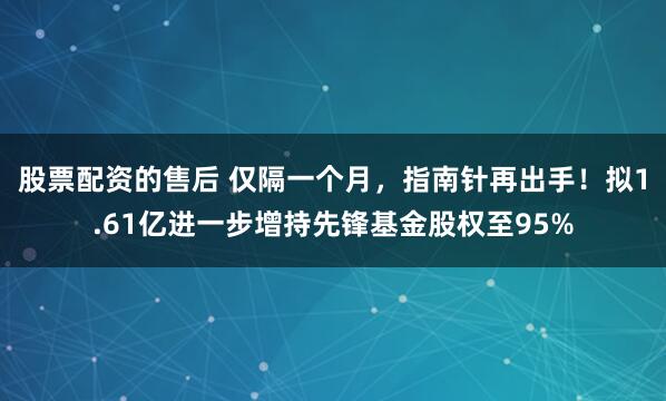 股票配资的售后 仅隔一个月，指南针再出手！拟1.61亿进一步增持先锋基金股权至95%
