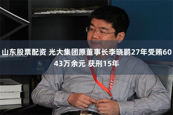 山东股票配资 光大集团原董事长李晓鹏27年受贿6043万余元 获刑15年