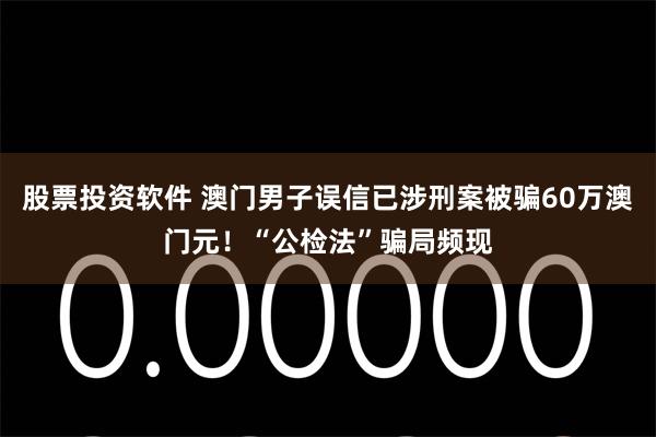 股票投资软件 澳门男子误信已涉刑案被骗60万澳门元！“公检法”骗局频现