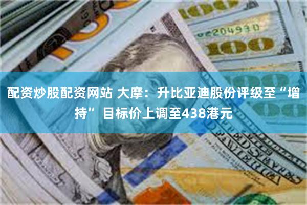 配资炒股配资网站 大摩：升比亚迪股份评级至“增持” 目标价上调至438港元