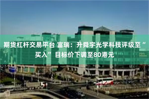 期货杠杆交易平台 富瑞：升舜宇光学科技评级至“买入” 目标价下调至80港元