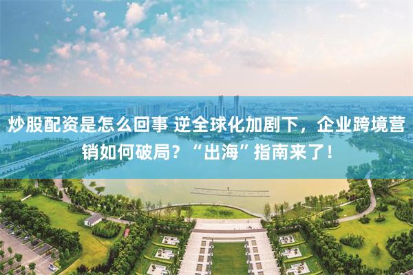 炒股配资是怎么回事 逆全球化加剧下，企业跨境营销如何破局？“出海”指南来了！