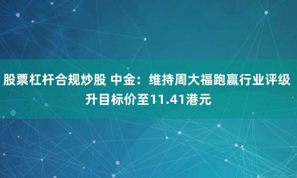 股票杠杆合规炒股 中金：维持周大福跑赢行业评级 升目标价至11.41港元