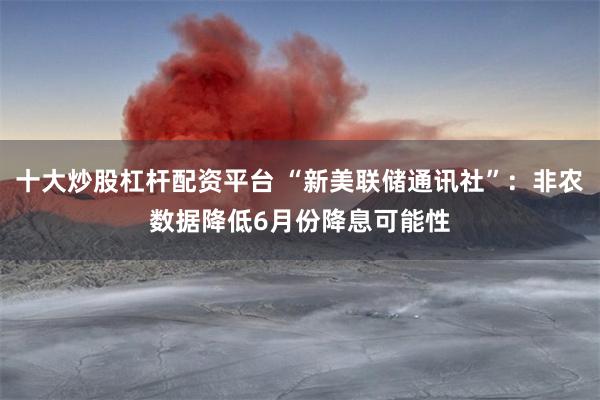 十大炒股杠杆配资平台 “新美联储通讯社”：非农数据降低6月份降息可能性