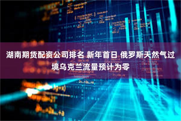 湖南期货配资公司排名 新年首日 俄罗斯天然气过境乌克兰流量预计为零