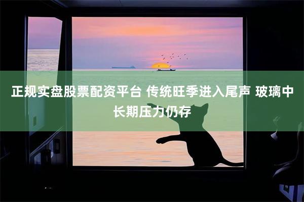 正规实盘股票配资平台 传统旺季进入尾声 玻璃中长期压力仍存