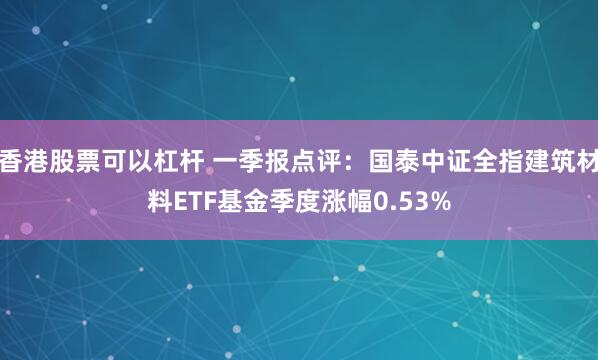 香港股票可以杠杆 一季报点评：国泰中证全指建筑材料ETF基金季度涨幅0.53%