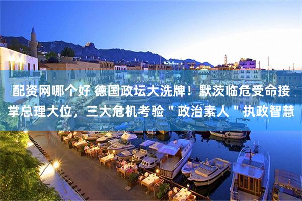配资网哪个好 德国政坛大洗牌！默茨临危受命接掌总理大位，三大危机考验＂政治素人＂执政智慧