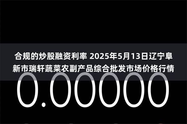合规的炒股融资利率 2025年5月13日辽宁阜新市瑞轩蔬菜农副产品综合批发市场价格行情
