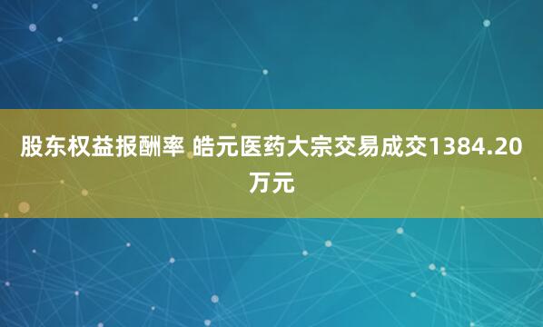 股东权益报酬率 皓元医药大宗交易成交1384.20万元
