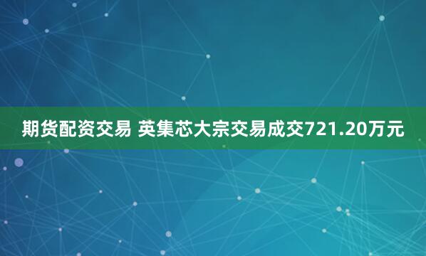 期货配资交易 英集芯大宗交易成交721.20万元