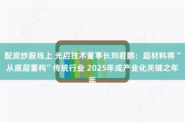 配资炒股线上 光启技术董事长刘若鹏：超材料将“从底层重构”传统行业 2025年成产业化关键之年