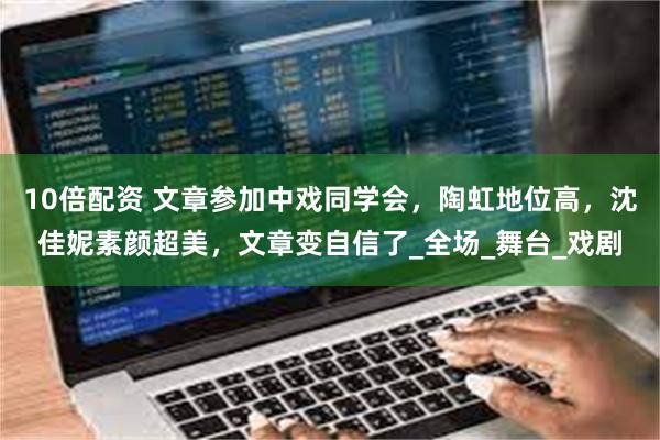 10倍配资 文章参加中戏同学会，陶虹地位高，沈佳妮素颜超美，文章变自信了_全场_舞台_戏剧