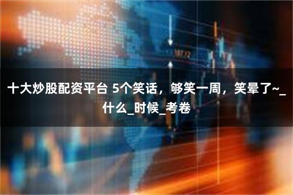 十大炒股配资平台 5个笑话，够笑一周，笑晕了~_什么_时候_考卷