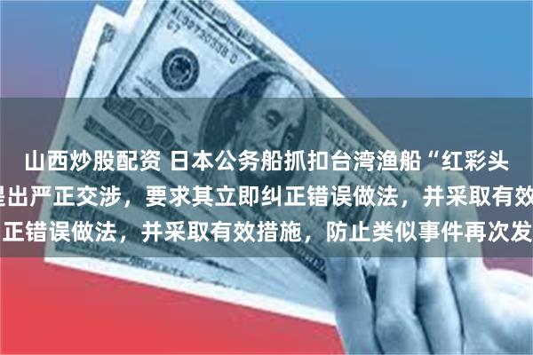 山西炒股配资 日本公务船抓扣台湾渔船“红彩头6号”，外交部：中方提出严正交涉，要求其立即纠正错误做法，并采取有效措施，防止类似事件再次发生