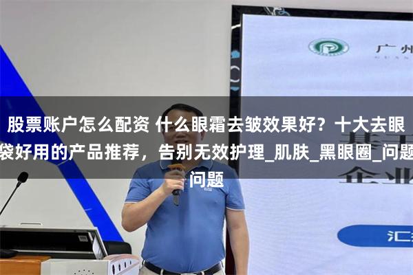 股票账户怎么配资 什么眼霜去皱效果好？十大去眼袋好用的产品推荐，告别无效护理_肌肤_黑眼圈_问题