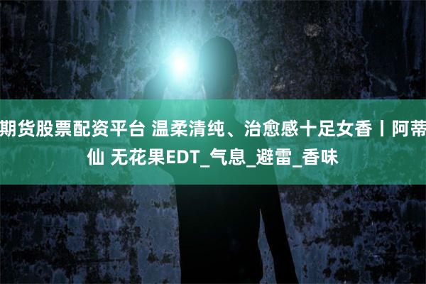 期货股票配资平台 温柔清纯、治愈感十足女香丨阿蒂仙 无花果EDT_气息_避雷_香味