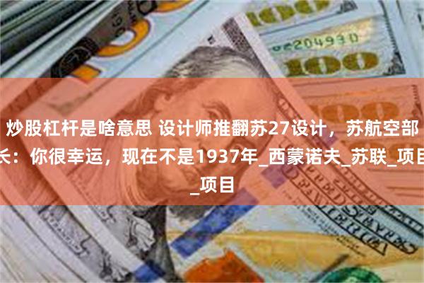 炒股杠杆是啥意思 设计师推翻苏27设计，苏航空部长：你很幸运，现在不是1937年_西蒙诺夫_苏联_项目