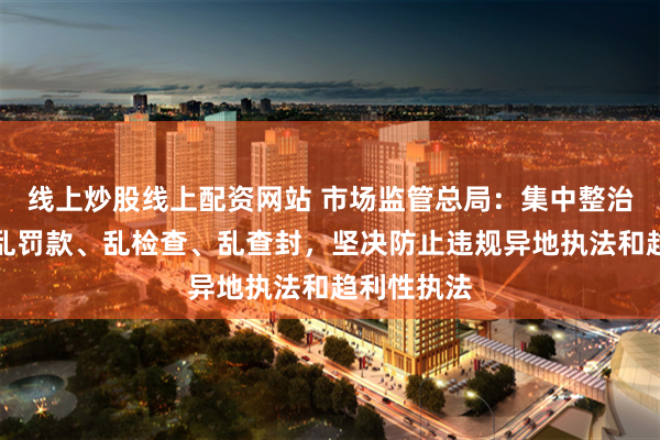 线上炒股线上配资网站 市场监管总局：集中整治乱收费、乱罚款、乱检查、乱查封，坚决防止违规异地执法和趋利性执法