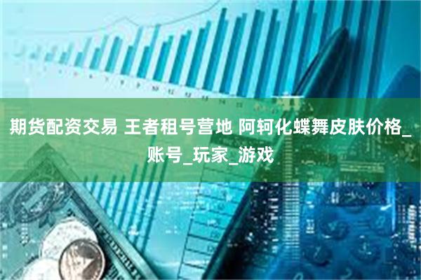 期货配资交易 王者租号营地 阿轲化蝶舞皮肤价格_账号_玩家_游戏