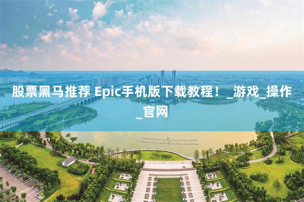 股票黑马推荐 Epic手机版下载教程！_游戏_操作_官网