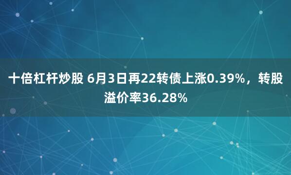 十倍杠杆炒股 6月3日再22转债上涨0.39%，转股溢价率36.28%