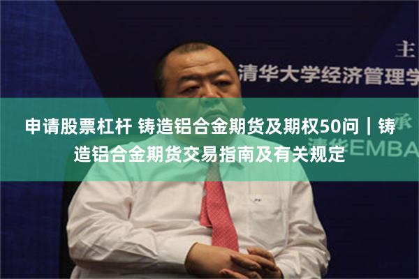 申请股票杠杆 铸造铝合金期货及期权50问｜铸造铝合金期货交易指南及有关规定